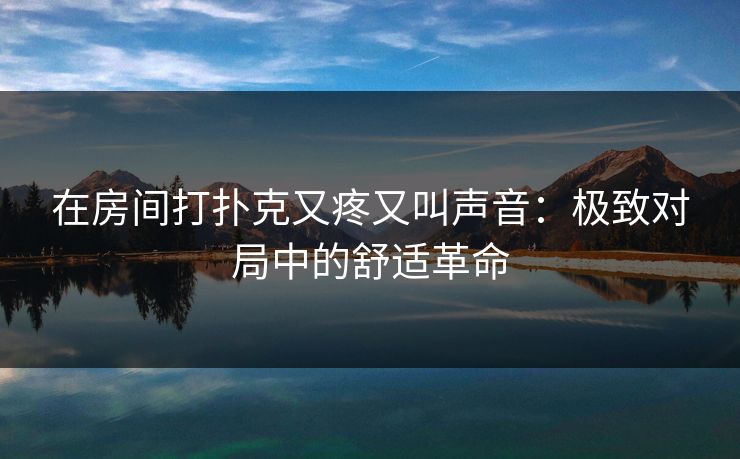 在房间打扑克又疼又叫声音:极致对局中的舒适革命