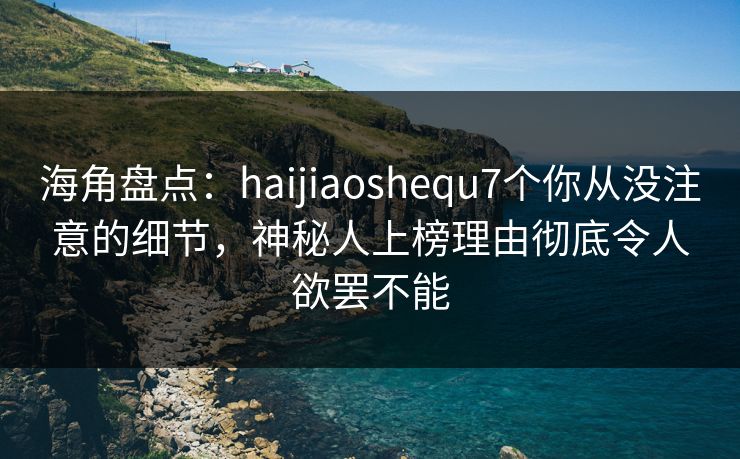 海角盘点：haijiaoshequ7个你从没注意的细节，神秘人上榜理由彻底令人欲罢不能