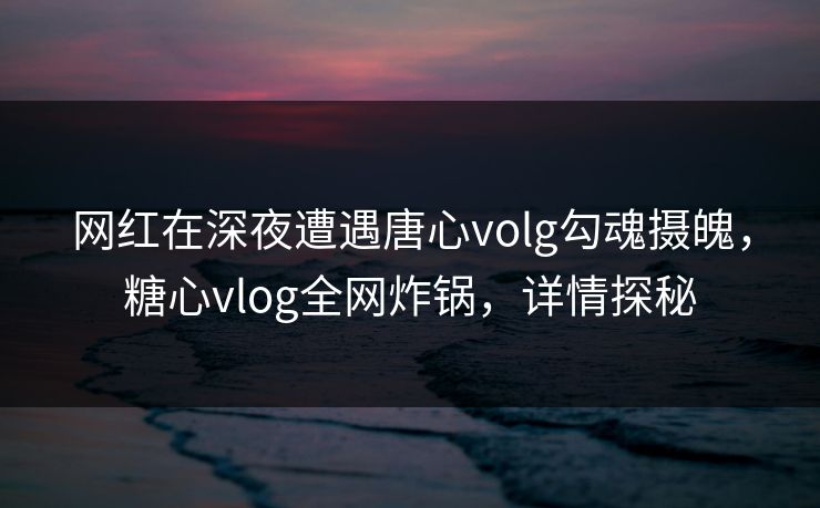 网红在深夜遭遇唐心volg勾魂摄魄，糖心vlog全网炸锅，详情探秘