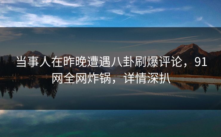 当事人在昨晚遭遇八卦刷爆评论，91网全网炸锅，详情深扒