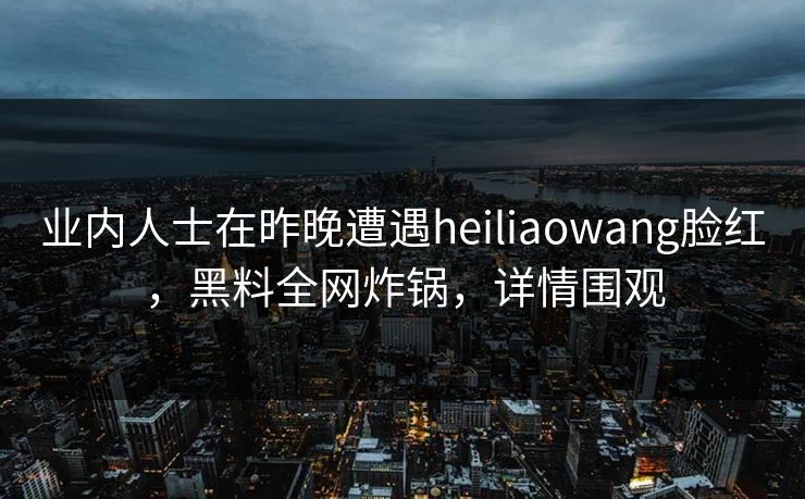 业内人士在昨晚遭遇heiliaowang脸红,黑料全网炸锅,详情围观