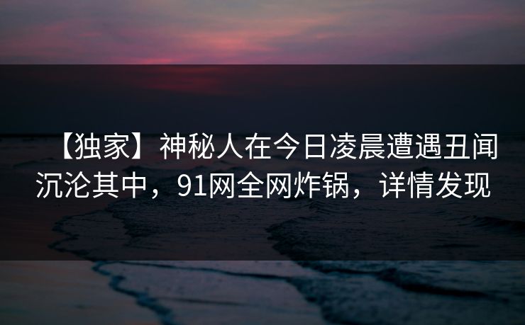 【独家】神秘人在今日凌晨遭遇丑闻沉沦其中，91网全网炸锅，详情发现