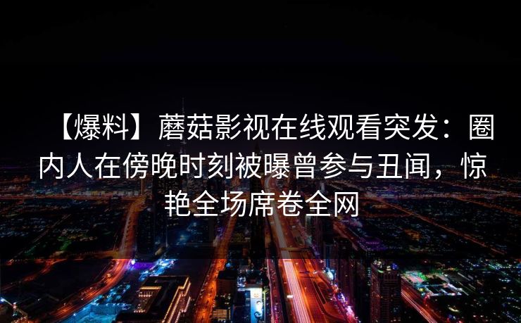 【爆料】蘑菇影视在线观看突发:圈内人在傍晚时刻被曝曾参与丑闻,惊艳全场席卷全网