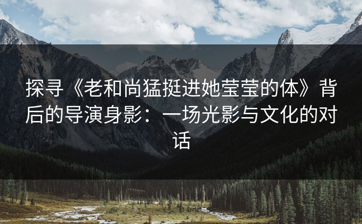 探寻《老和尚猛挺进她莹莹的体》背后的导演身影:一场光影与文化的对话