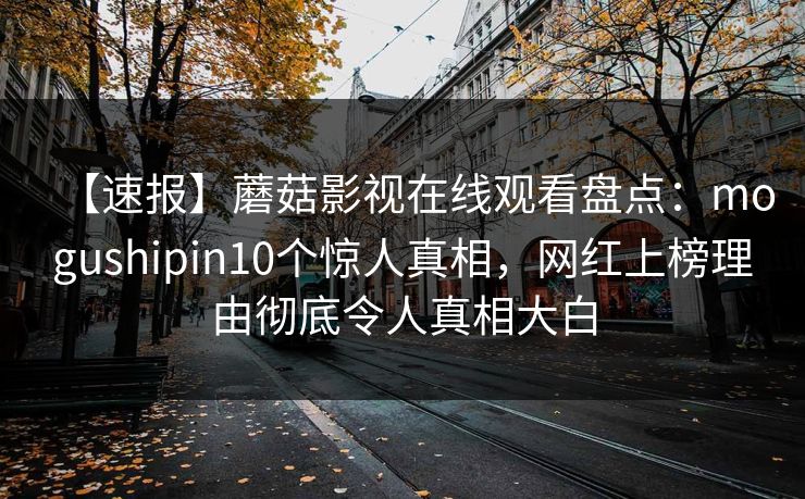 【速报】蘑菇影视在线观看盘点:mogushipin10个惊人真相,网红上榜理由彻底令人真相大白 【速报】蘑菇影视在线观看盘点:mogushipin10个惊人真相,网红上榜理由彻底令人真相大白