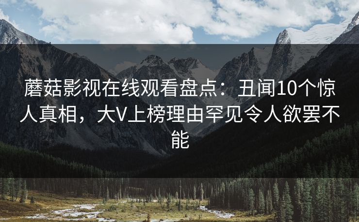蘑菇影视在线观看盘点：丑闻10个惊人真相，大V上榜理由罕见令人欲罢不能