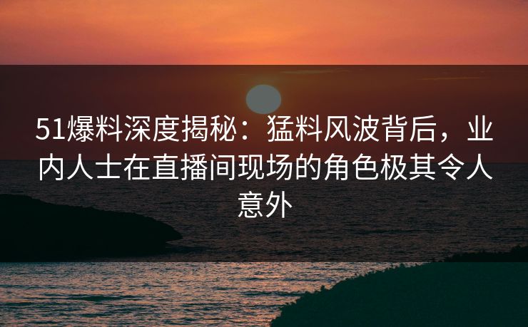 51爆料深度揭秘：猛料风波背后，业内人士在直播间现场的角色极其令人意外