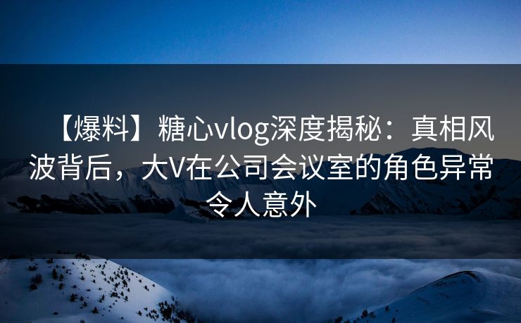 【爆料】糖心vlog深度揭秘：真相风波背后，大V在公司会议室的角色异常令人意外