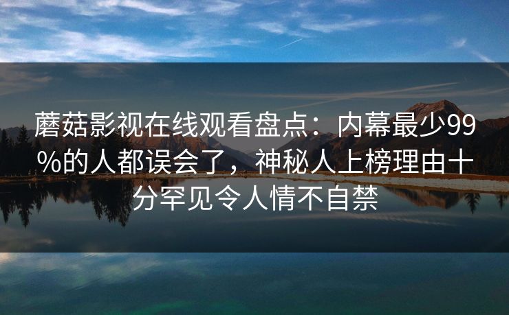 蘑菇影视在线观看盘点：内幕最少99%的人都误会了，神秘人上榜理由十分罕见令人情不自禁