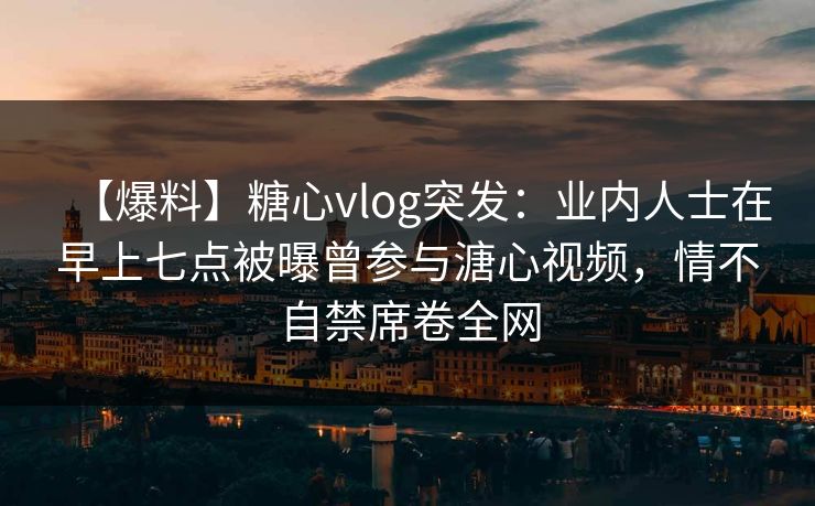 【爆料】糖心vlog突发：业内人士在早上七点被曝曾参与溏心视频，情不自禁席卷全网