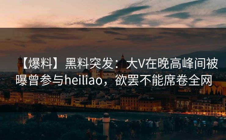 【爆料】黑料突发：大V在晚高峰间被曝曾参与heiliao，欲罢不能席卷全网