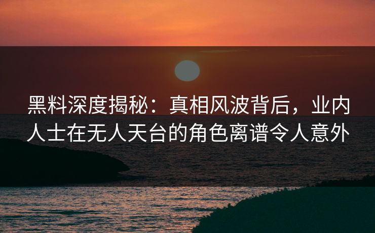 黑料深度揭秘：真相风波背后，业内人士在无人天台的角色离谱令人意外