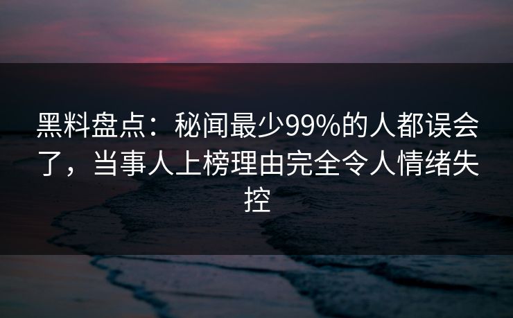 黑料盘点：秘闻最少99%的人都误会了，当事人上榜理由完全令人情绪失控