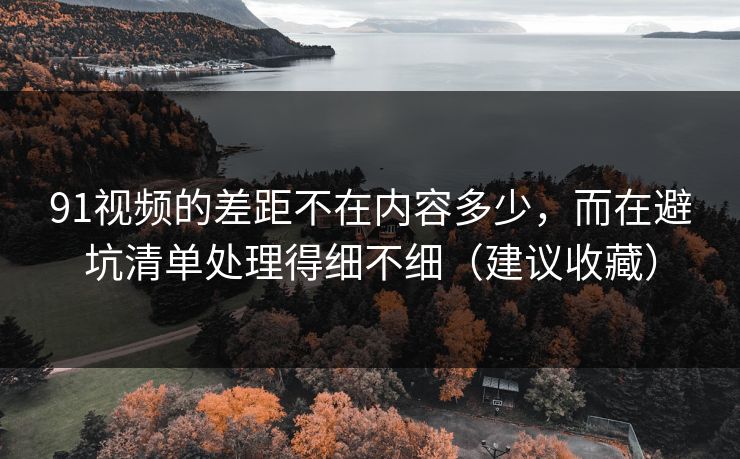 91视频的差距不在内容多少，而在避坑清单处理得细不细（建议收藏）