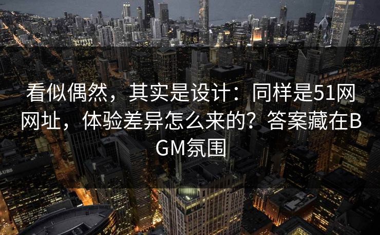 看似偶然，其实是设计：同样是51网网址，体验差异怎么来的？答案藏在BGM氛围