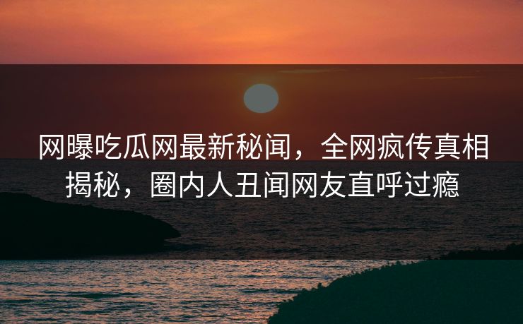 网曝吃瓜网最新秘闻,全网疯传真相揭秘,圈内人丑闻网友直呼过瘾