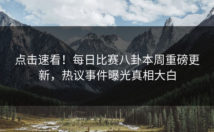 点击速看！每日比赛八卦本周重磅更新，热议事件曝光真相大白