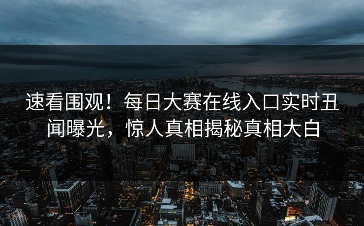 速看围观！每日大赛在线入口实时丑闻曝光，惊人真相揭秘真相大白
