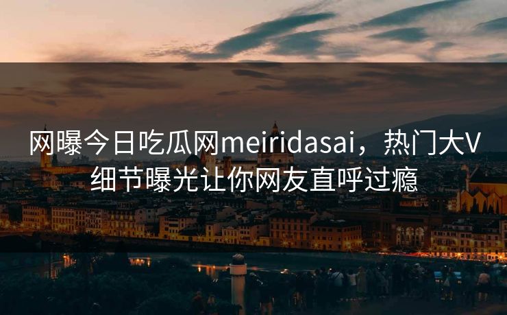 网曝今日吃瓜网meiridasai，热门大V细节曝光让你网友直呼过瘾
