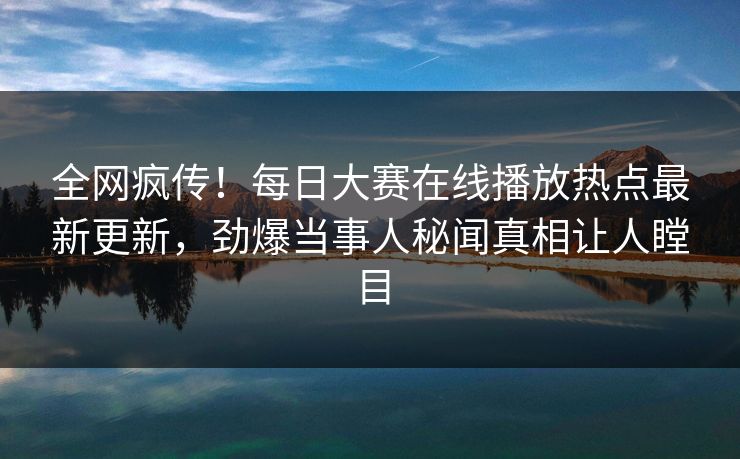 全网疯传！每日大赛在线播放热点最新更新，劲爆当事人秘闻真相让人瞠目