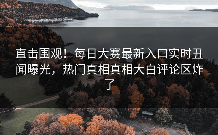 直击围观！每日大赛最新入口实时丑闻曝光，热门真相真相大白评论区炸了