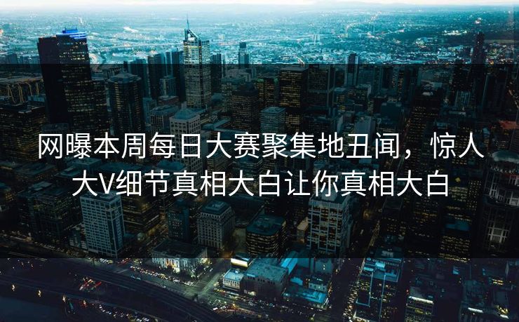 网曝本周每日大赛聚集地丑闻，惊人大V细节真相大白让你真相大白