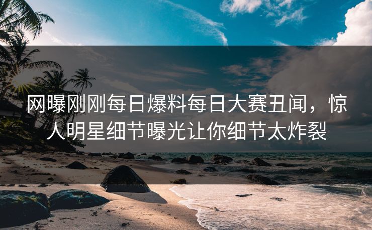 网曝刚刚每日爆料每日大赛丑闻，惊人明星细节曝光让你细节太炸裂