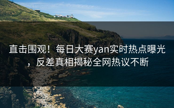 直击围观！每日大赛yan实时热点曝光，反差真相揭秘全网热议不断