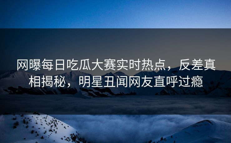 网曝每日吃瓜大赛实时热点,反差真相揭秘,明星丑闻网友直呼过瘾