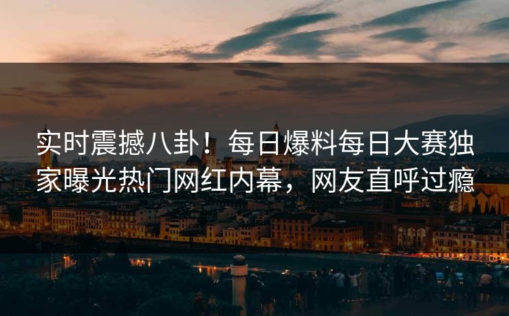 实时震撼八卦!每日爆料每日大赛独家曝光热门网红内幕,网友直呼过瘾