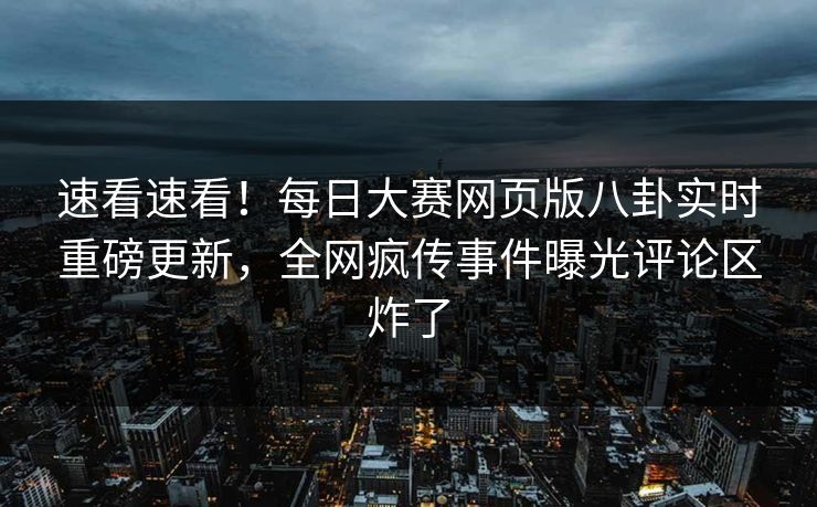 速看速看！每日大赛网页版八卦实时重磅更新，全网疯传事件曝光评论区炸了