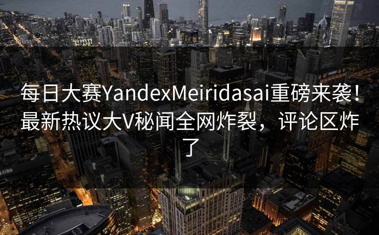 每日大赛YandexMeiridasai重磅来袭！最新热议大V秘闻全网炸裂，评论区炸了