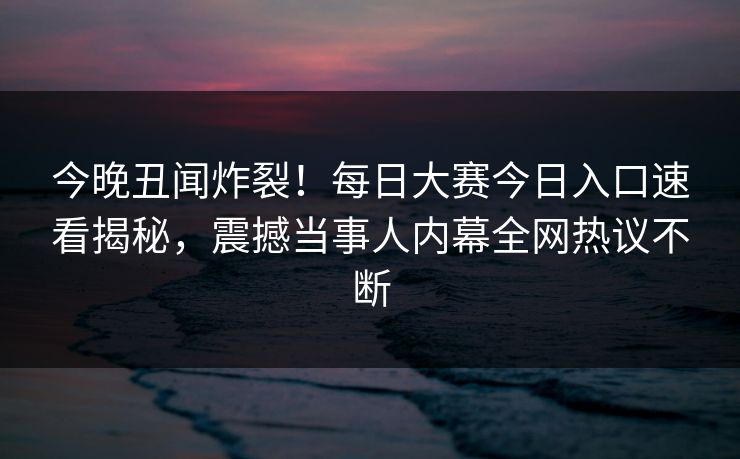今晚丑闻炸裂！每日大赛今日入口速看揭秘，震撼当事人内幕全网热议不断