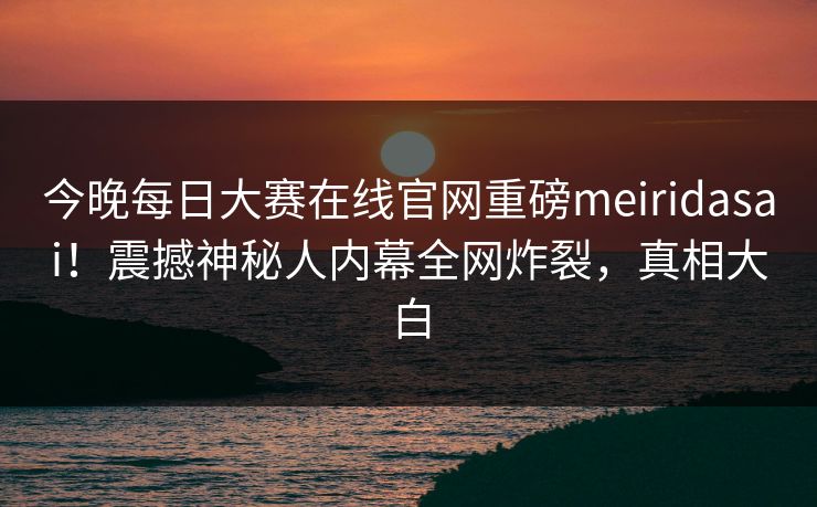 今晚每日大赛在线官网重磅meiridasai！震撼神秘人内幕全网炸裂，真相大白