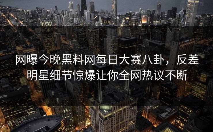 网曝今晚黑料网每日大赛八卦，反差明星细节惊爆让你全网热议不断