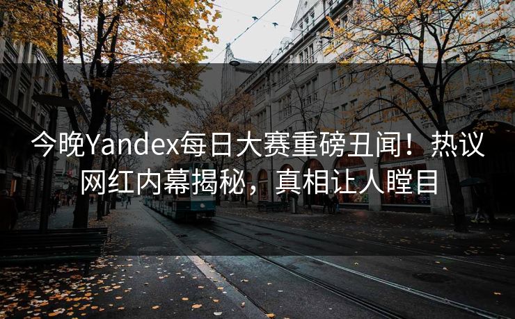 今晚Yandex每日大赛重磅丑闻！热议网红内幕揭秘，真相让人瞠目