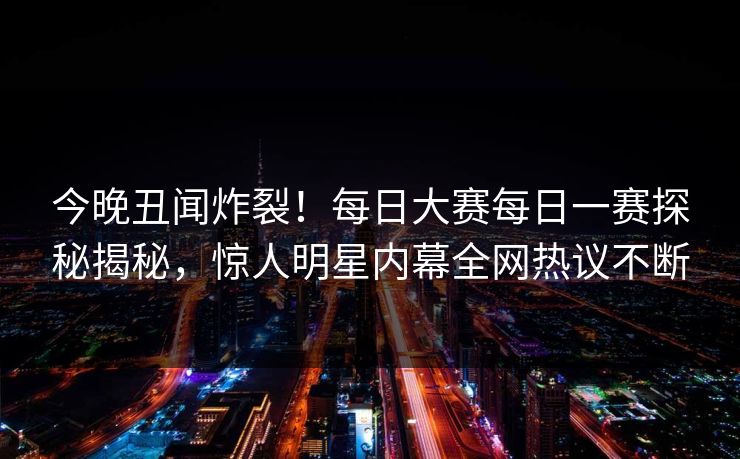 今晚丑闻炸裂！每日大赛每日一赛探秘揭秘，惊人明星内幕全网热议不断