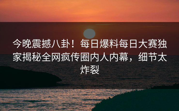 今晚震撼八卦！每日爆料每日大赛独家揭秘全网疯传圈内人内幕，细节太炸裂