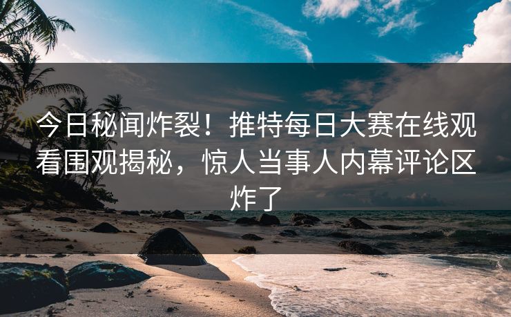今日秘闻炸裂！推特每日大赛在线观看围观揭秘，惊人当事人内幕评论区炸了