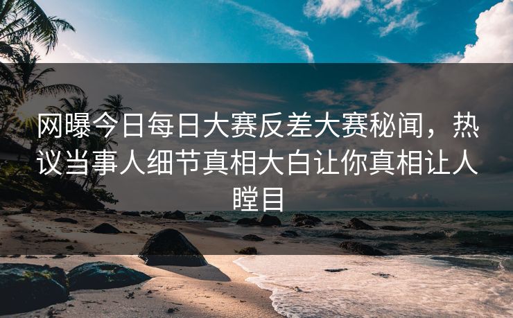 网曝今日每日大赛反差大赛秘闻，热议当事人细节真相大白让你真相让人瞠目