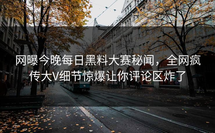 网曝今晚每日黑料大赛秘闻，全网疯传大V细节惊爆让你评论区炸了