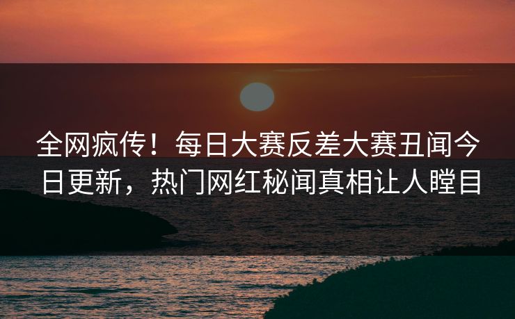 全网疯传！每日大赛反差大赛丑闻今日更新，热门网红秘闻真相让人瞠目