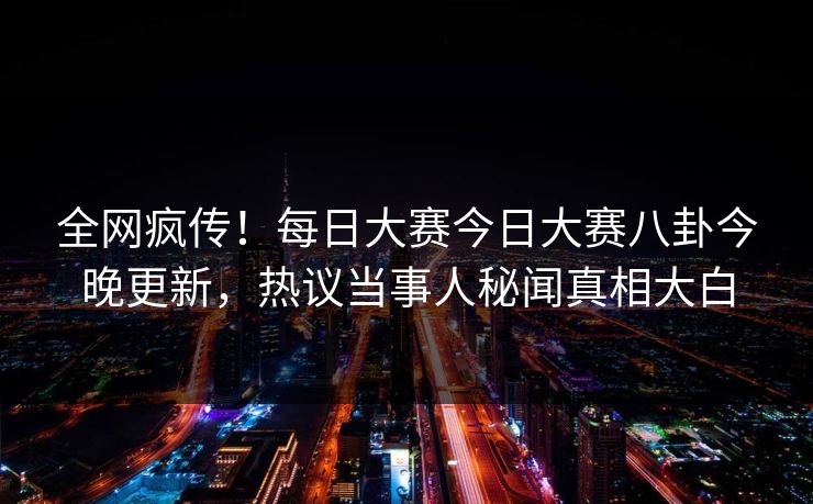 全网疯传！每日大赛今日大赛八卦今晚更新，热议当事人秘闻真相大白