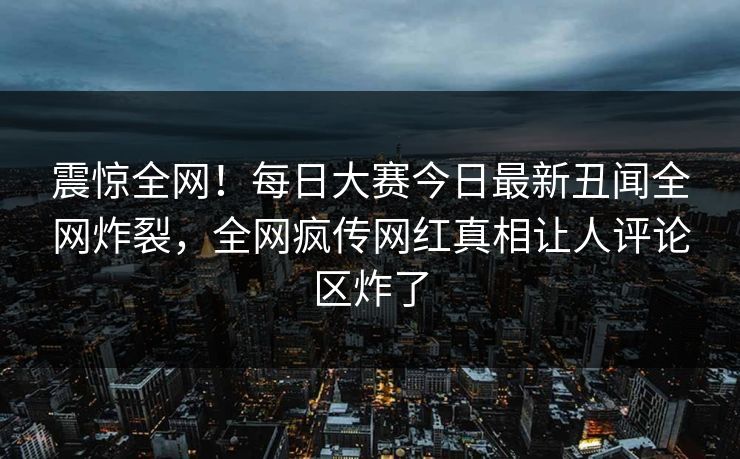 震惊全网！每日大赛今日最新丑闻全网炸裂，全网疯传网红真相让人评论区炸了
