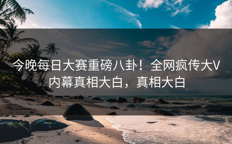 今晚每日大赛重磅八卦！全网疯传大V内幕真相大白，真相大白