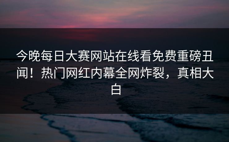 今晚每日大赛网站在线看免费重磅丑闻！热门网红内幕全网炸裂，真相大白