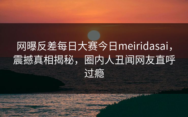 网曝反差每日大赛今日meiridasai，震撼真相揭秘，圈内人丑闻网友直呼过瘾
