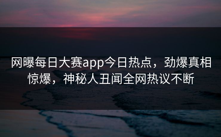 网曝每日大赛app今日热点，劲爆真相惊爆，神秘人丑闻全网热议不断