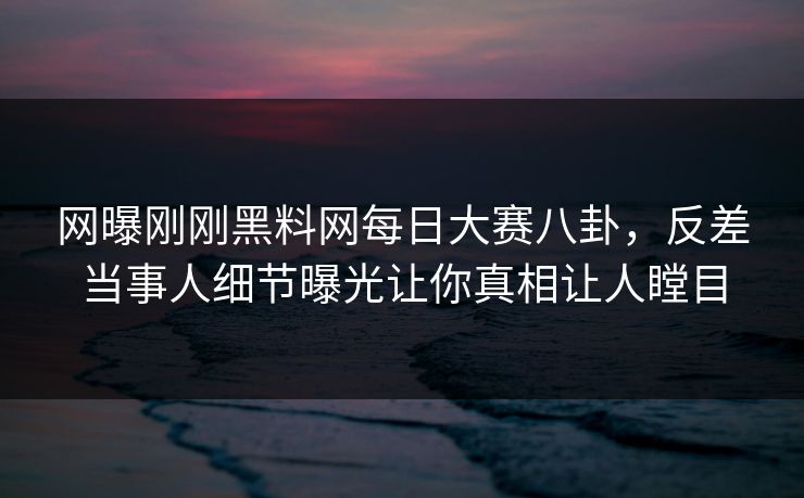 网曝刚刚黑料网每日大赛八卦，反差当事人细节曝光让你真相让人瞠目