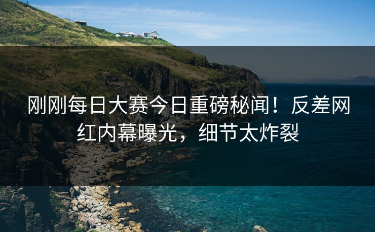 刚刚每日大赛今日重磅秘闻！反差网红内幕曝光，细节太炸裂